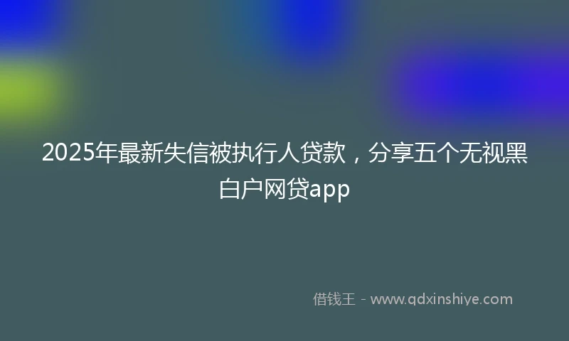2025年最新失信被执行人贷款，分享五个无视黑白户网贷app