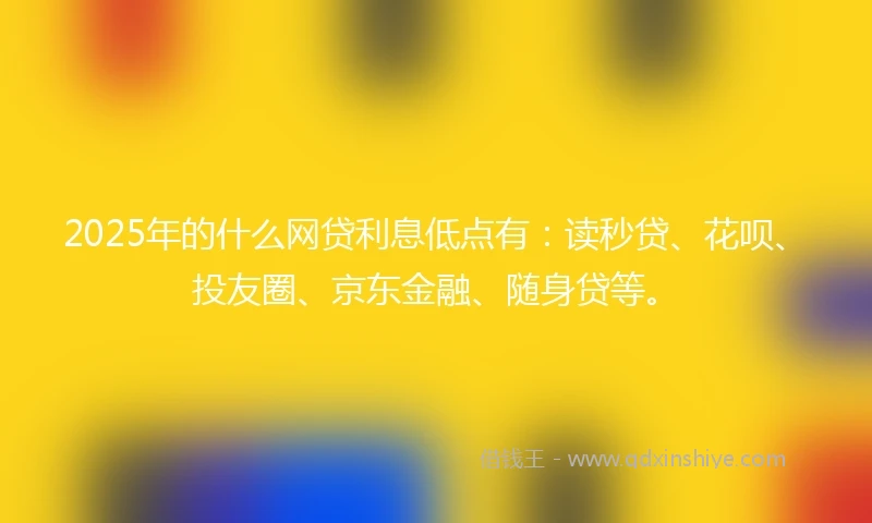 2025年的什么网贷利息低点有：读秒贷、花呗、投友圈、京东金融、随身贷等。