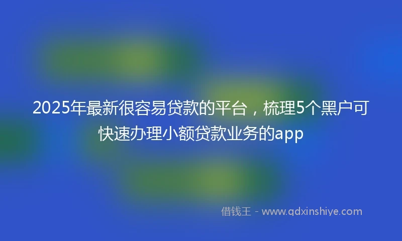 2025年最新很容易贷款的平台，梳理5个黑户可快速办理小额贷款业务的app
