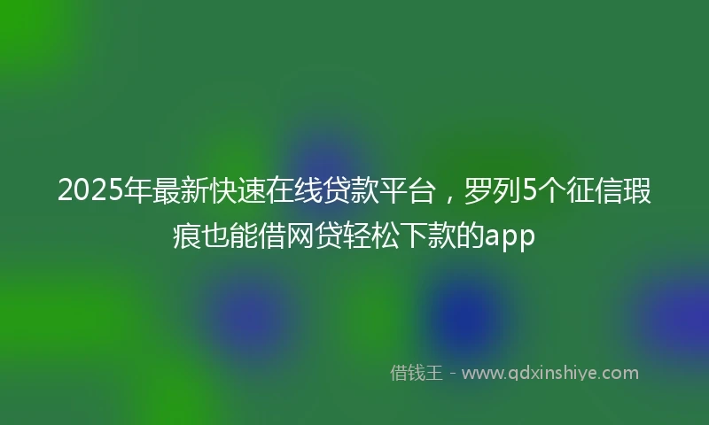 2025年最新快速在线贷款平台，罗列5个征信瑕疵也能借网贷轻松下款的app