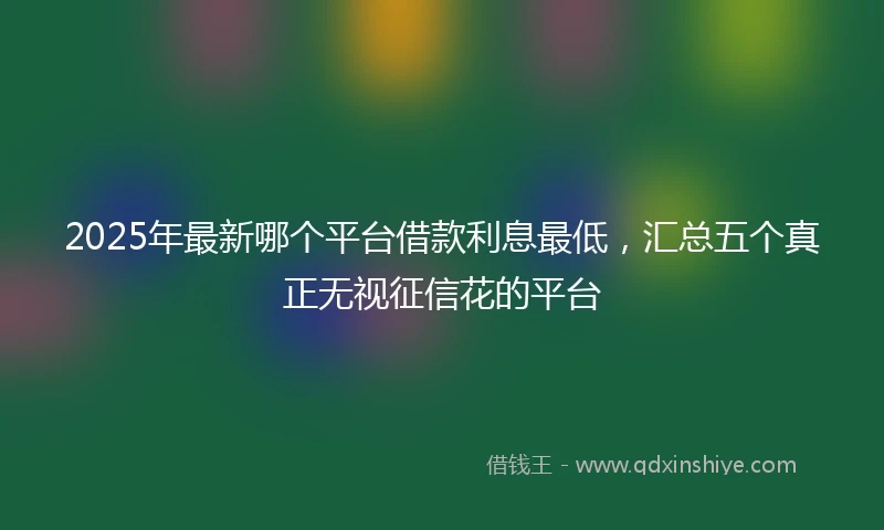 2025年最新哪个平台借款利息最低，汇总五个真正无视征信花的平台