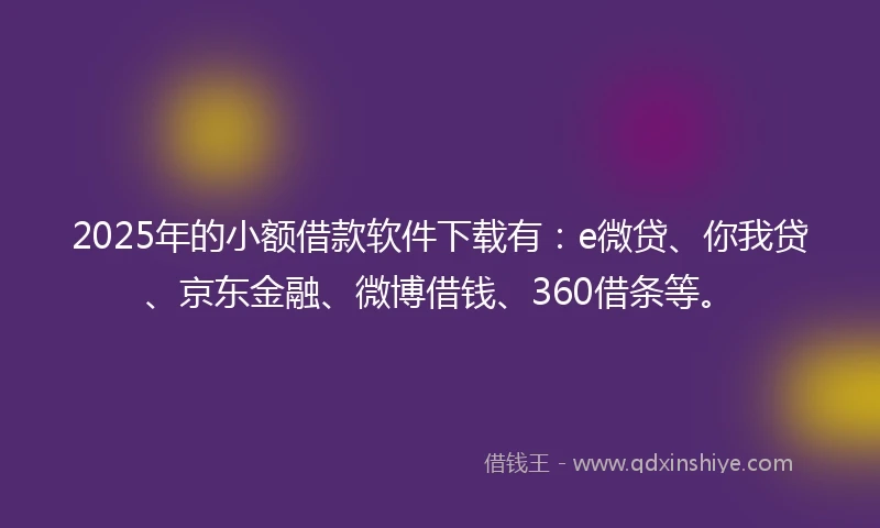 2025年的小额借款软件下载有：e微贷、你我贷、京东金融、微博借钱、360借条等。