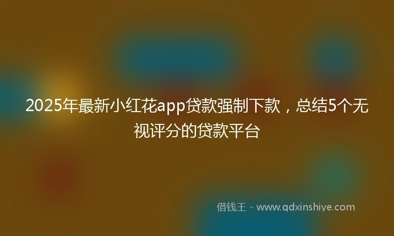 2025年最新小红花app贷款强制下款，总结5个无视评分的贷款平台