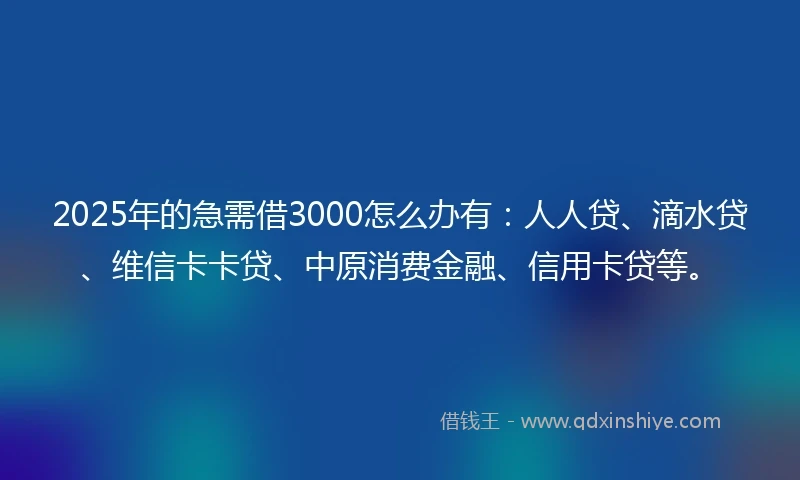 2025年的急需借3000怎么办有：人人贷、滴水贷、维信卡卡贷、中原消费金融、信用卡贷等。