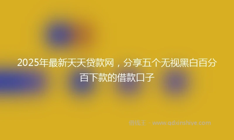 2025年最新天天贷款网，分享五个无视黑白百分百下款的借款口子