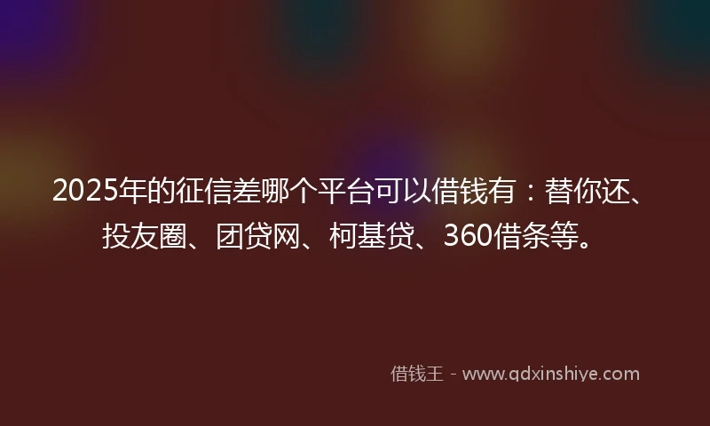 2025年的征信差哪个平台可以借钱有：替你还、投友圈、团贷网、柯基贷、360借条等。