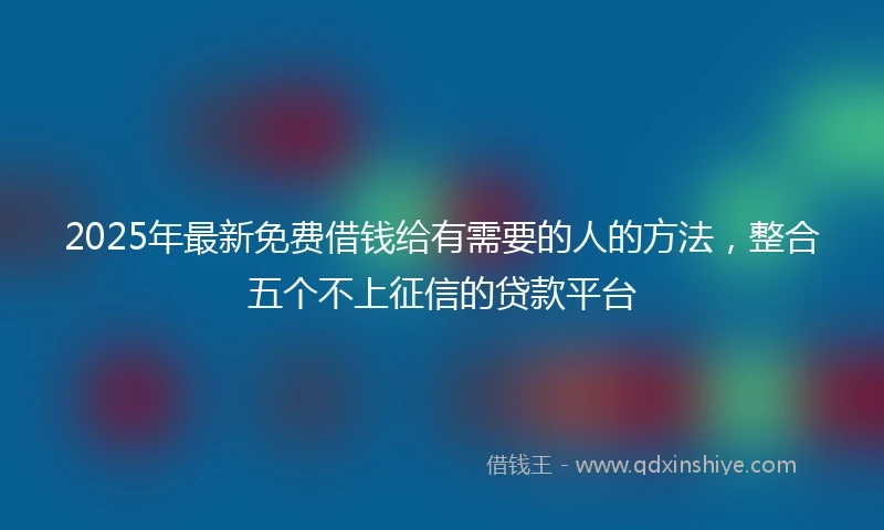 2025年最新免费借钱给有需要的人的方法，整合五个不上征信的贷款平台