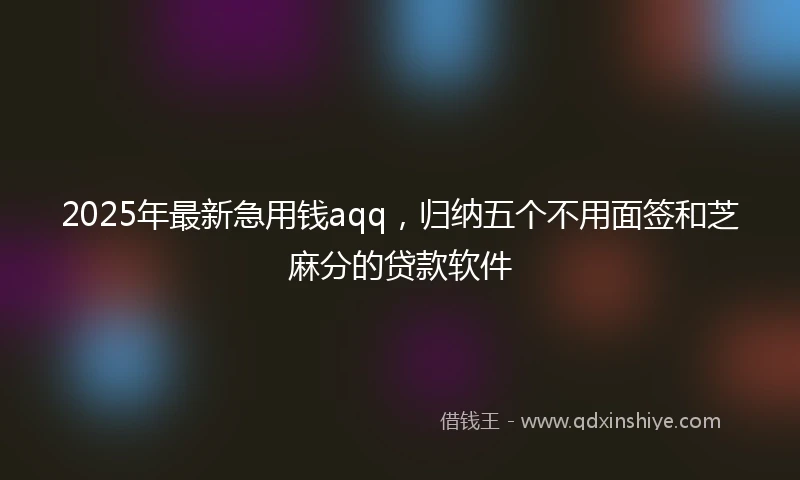 2025年最新急用钱aqq，归纳五个不用面签和芝麻分的贷款软件