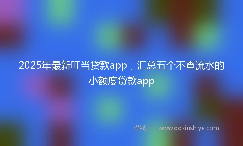 2025年最新叮当贷款app，汇总五个不查流水的小额度贷款app