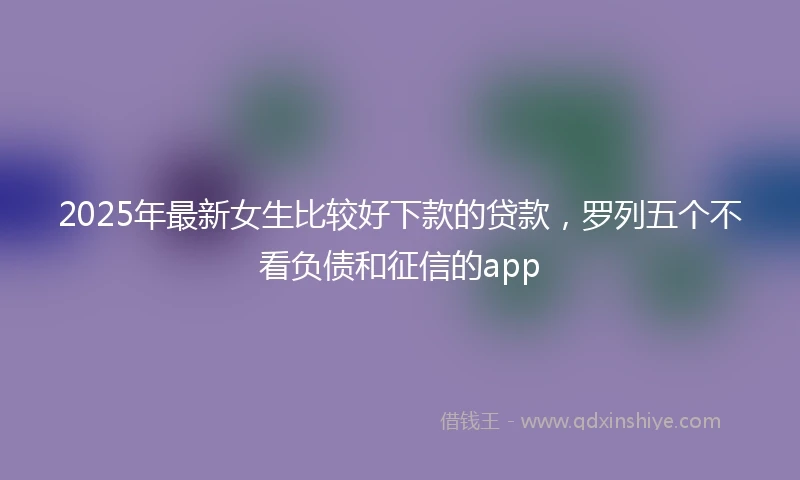 2025年最新女生比较好下款的贷款，罗列五个不看负债和征信的app