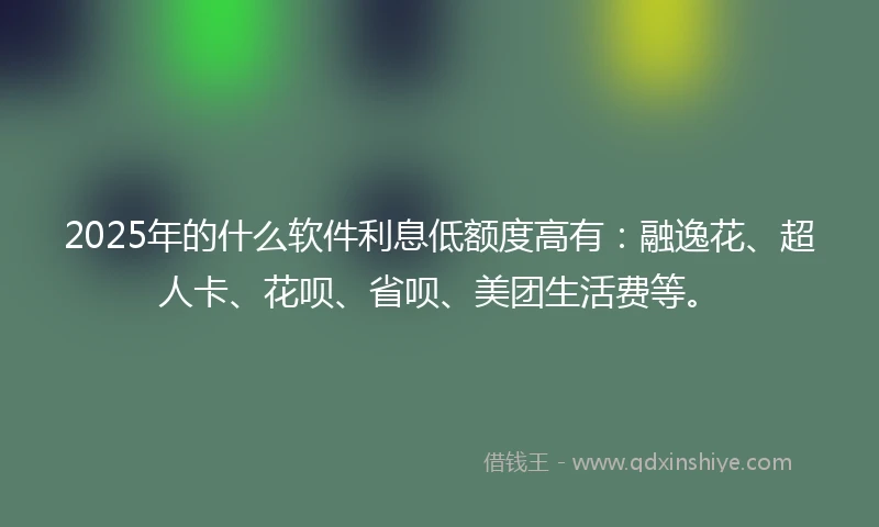 2025年的什么软件利息低额度高有：融逸花、超人卡、花呗、省呗、美团生活费等。