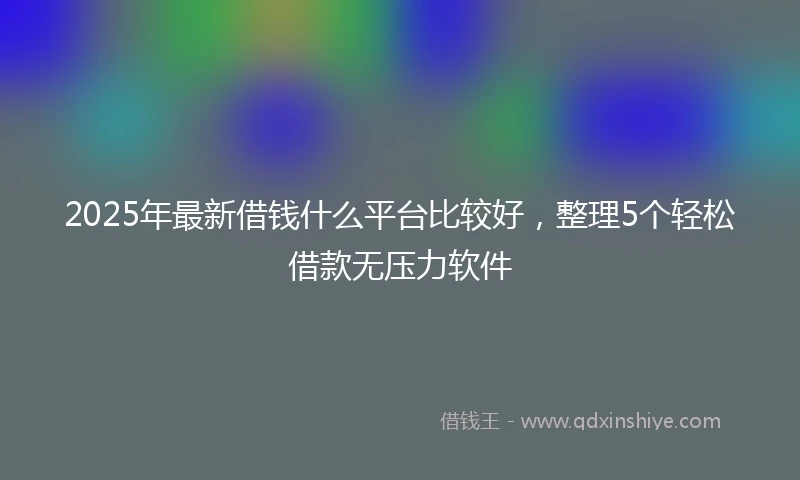 2025年最新借钱什么平台比较好，整理5个轻松借款无压力软件
