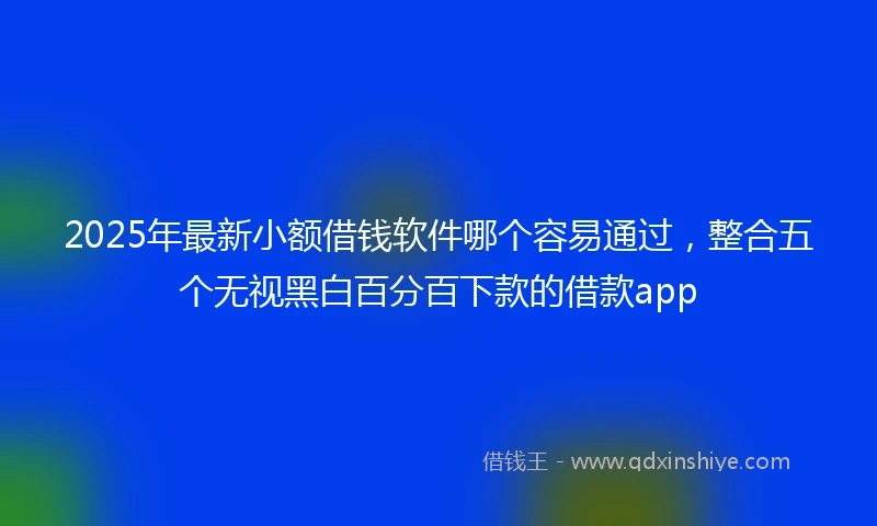 2025年最新小额借钱软件哪个容易通过，整合五个无视黑白百分百下款的借款app