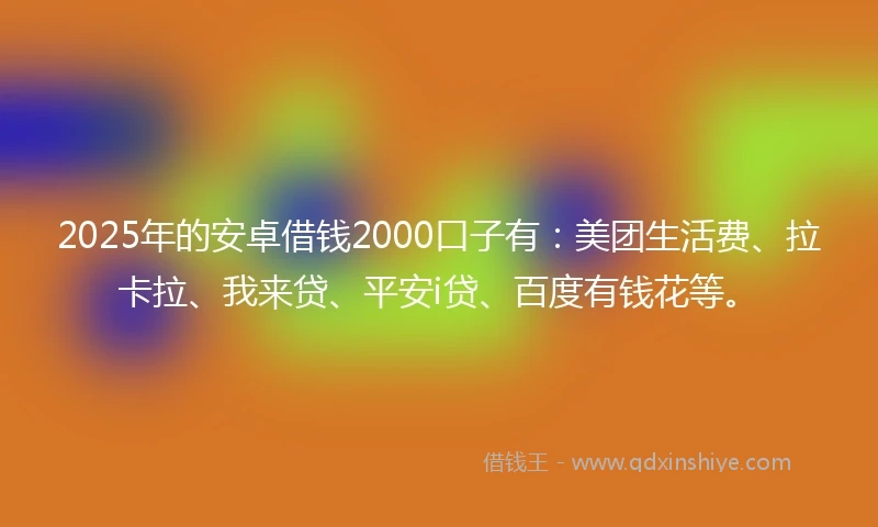 2025年的安卓借钱2000口子有：美团生活费、拉卡拉、我来贷、平安i贷、百度有钱花等。