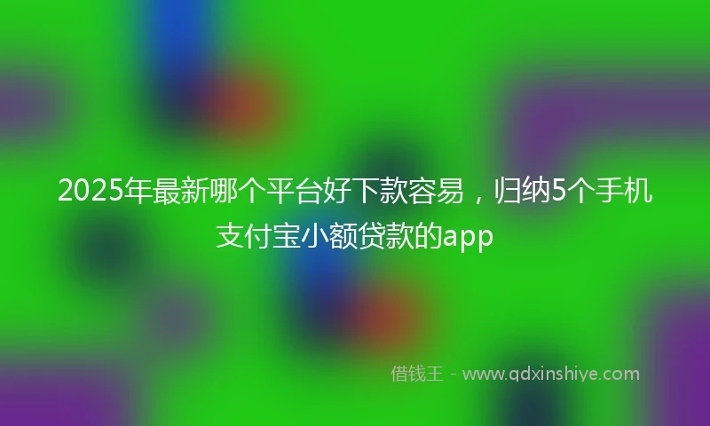 2025年最新哪个平台好下款容易，归纳5个手机支付宝小额贷款的app