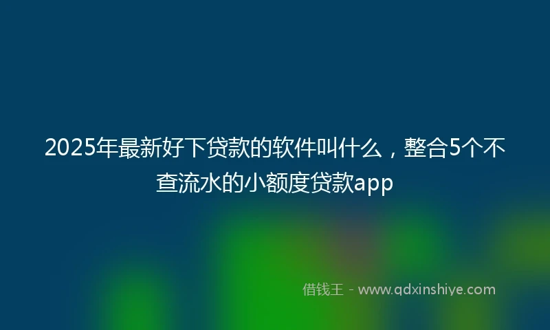 2025年最新好下贷款的软件叫什么，整合5个不查流水的小额度贷款app