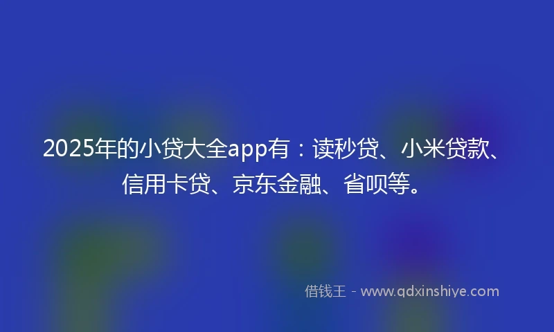 2025年的小贷大全app有：读秒贷、小米贷款、信用卡贷、京东金融、省呗等。