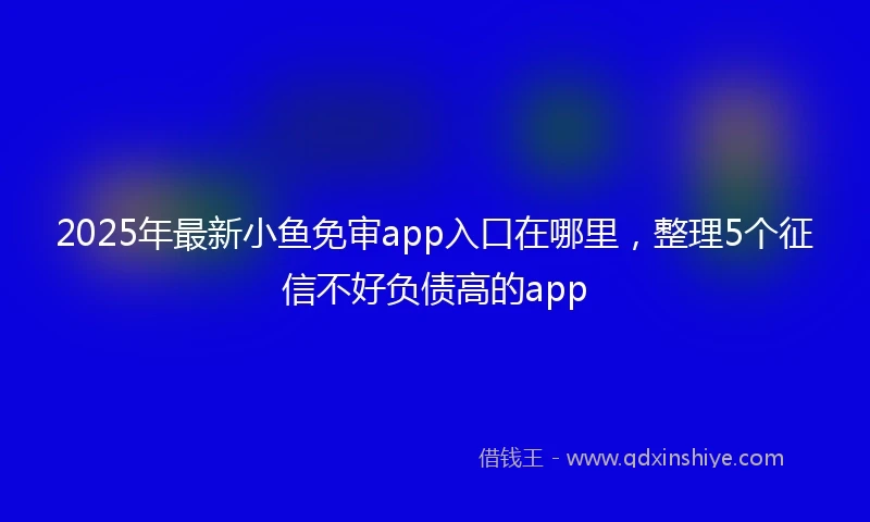 2025年最新小鱼免审app入口在哪里，整理5个征信不好负债高的app
