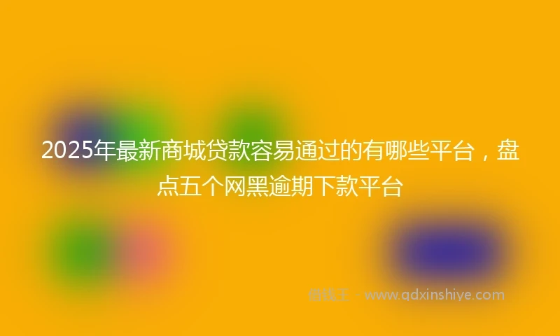 2025年最新商城贷款容易通过的有哪些平台，盘点五个网黑逾期下款平台