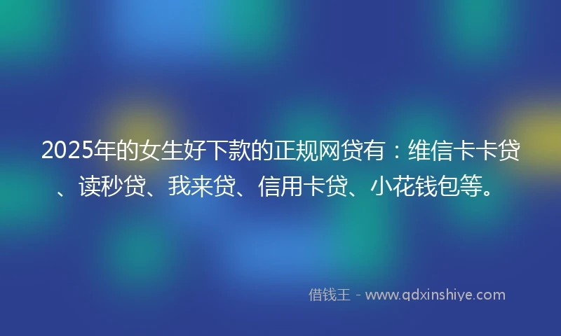 2025年的女生好下款的正规网贷有：维信卡卡贷、读秒贷、我来贷、信用卡贷、小花钱包等。
