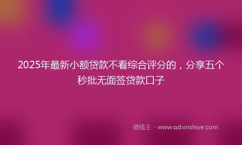 2025年最新小额贷款不看综合评分的，分享五个秒批无面签贷款口子