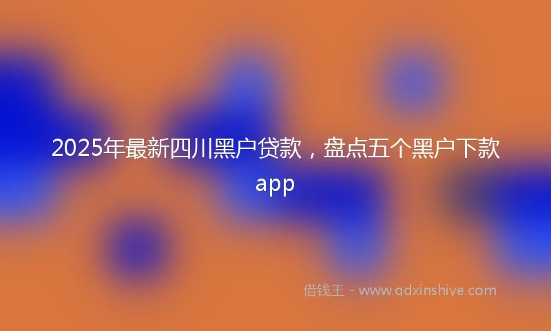 2025年最新四川黑户贷款，盘点五个黑户下款app