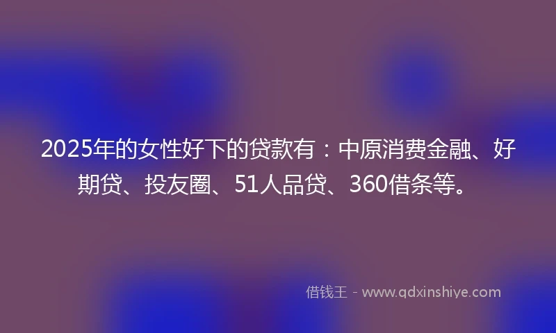 2025年的女性好下的贷款有：中原消费金融、好期贷、投友圈、51人品贷、360借条等。