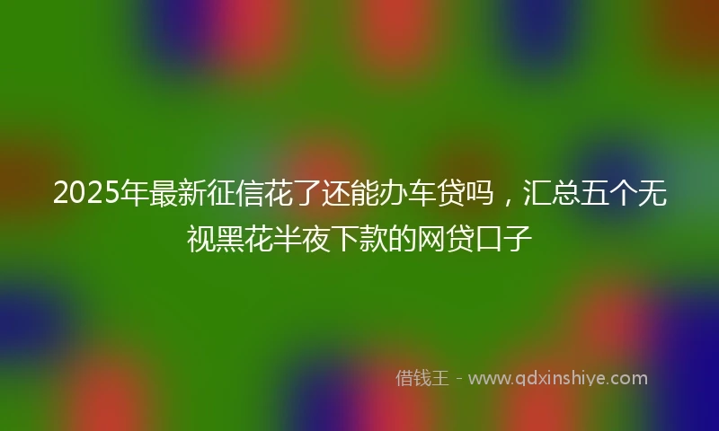 2025年最新征信花了还能办车贷吗，汇总五个无视黑花半夜下款的网贷口子