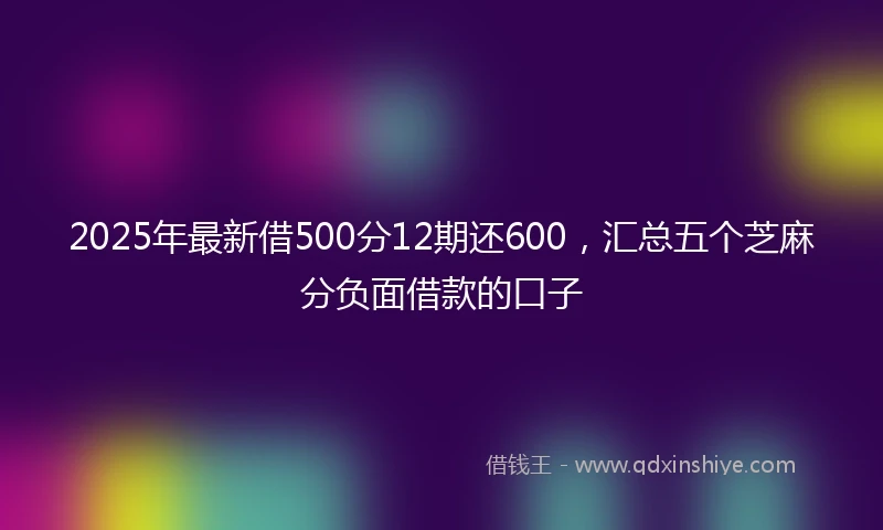 2025年最新借500分12期还600，汇总五个芝麻分负面借款的口子
