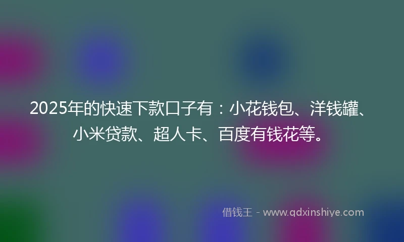 2025年的快速下款口子有：小花钱包、洋钱罐、小米贷款、超人卡、百度有钱花等。