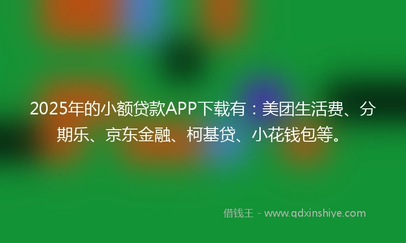 2025年的小额贷款APP下载有：美团生活费、分期乐、京东金融、柯基贷、小花钱包等。