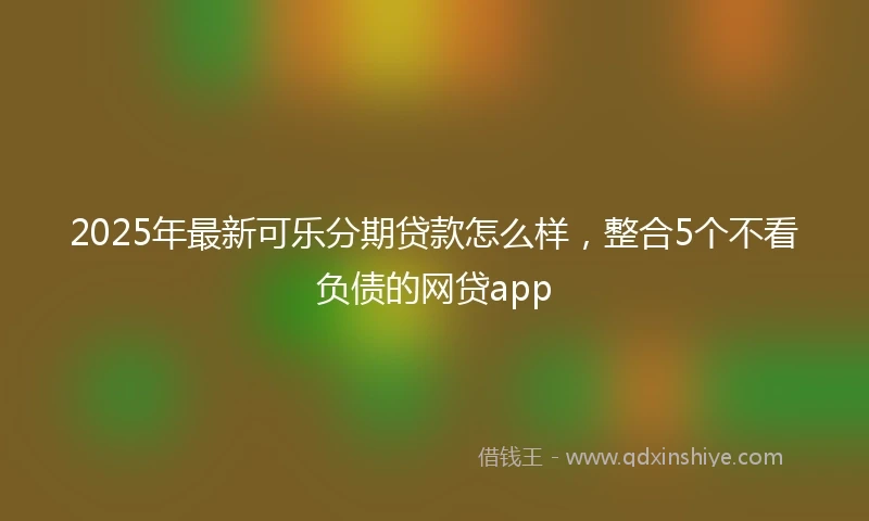 2025年最新可乐分期贷款怎么样，整合5个不看负债的网贷app