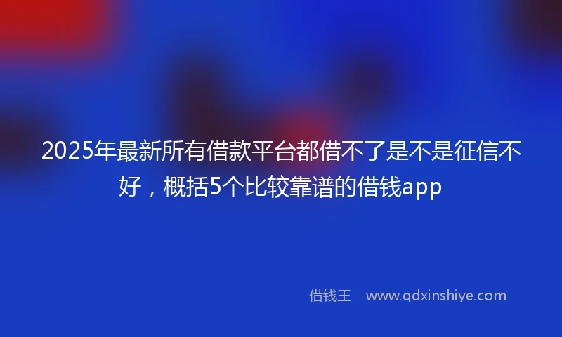 2025年最新所有借款平台都借不了是不是征信不好，概括5个比较靠谱的借钱app