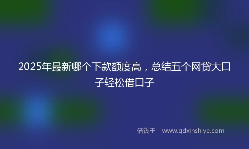2025年最新哪个下款额度高，总结五个网贷大口子轻松借口子