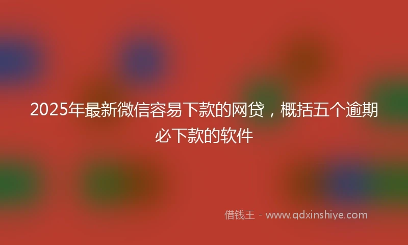 2025年最新微信容易下款的网贷，概括五个逾期必下款的软件