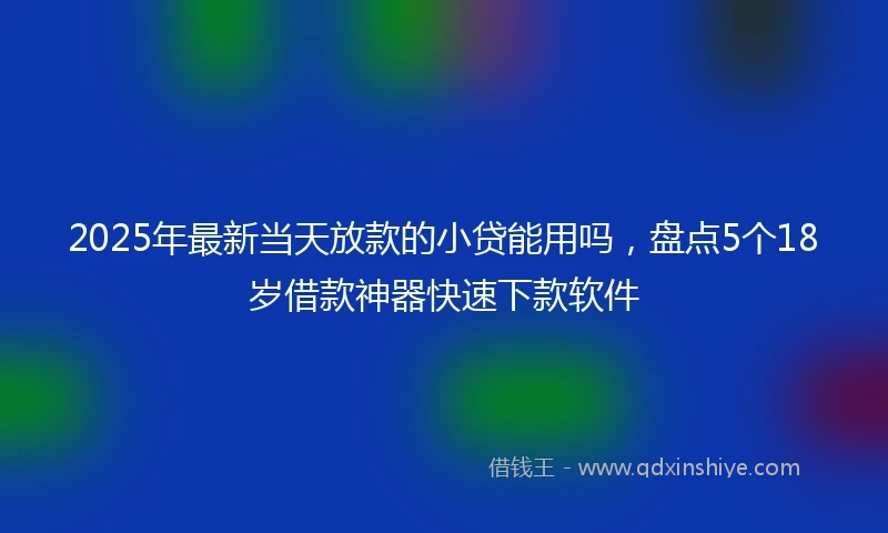 2025年最新当天放款的小贷能用吗，盘点5个18岁借款神器快速下款软件