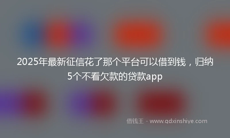 2025年最新征信花了那个平台可以借到钱，归纳5个不看欠款的贷款app