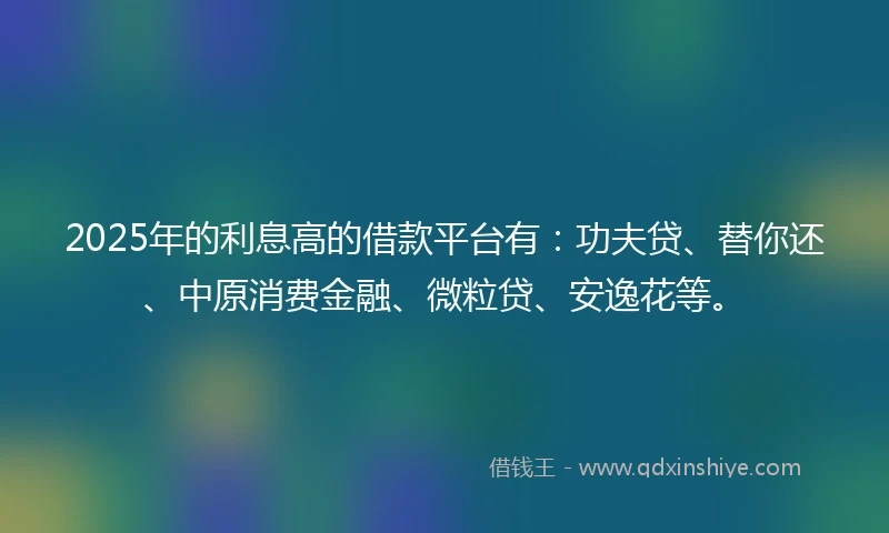 2025年的利息高的借款平台有：功夫贷、替你还、中原消费金融、微粒贷、安逸花等。