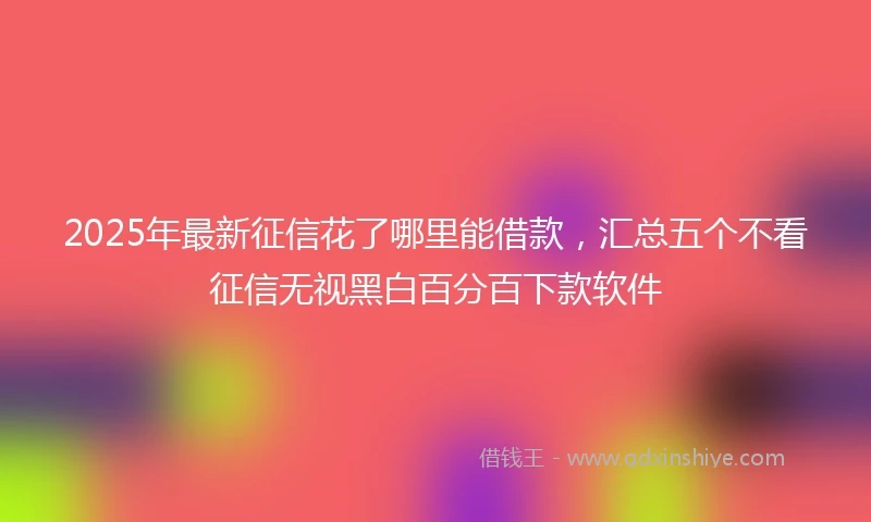 2025年最新征信花了哪里能借款，汇总五个不看征信无视黑白百分百下款软件