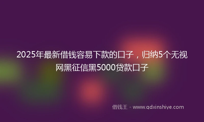 2025年最新借钱容易下款的口子，归纳5个无视网黑征信黑5000贷款口子