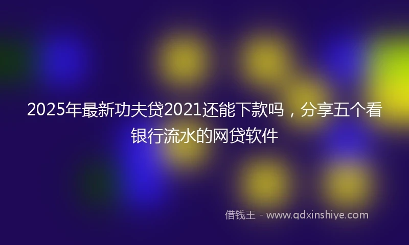 2025年最新功夫贷2021还能下款吗，分享五个看银行流水的网贷软件