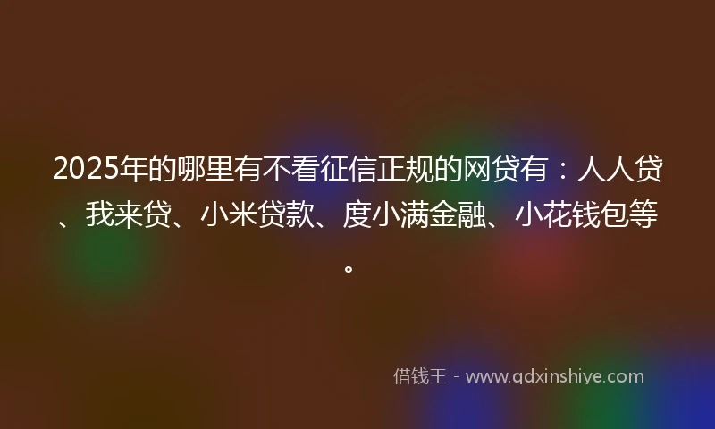 2025年的哪里有不看征信正规的网贷有：人人贷、我来贷、小米贷款、度小满金融、小花钱包等。