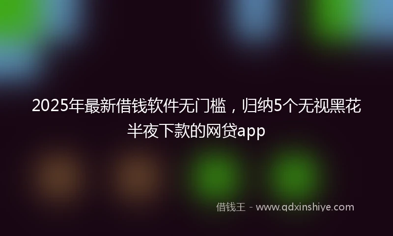 2025年最新借钱软件无门槛，归纳5个无视黑花半夜下款的网贷app
