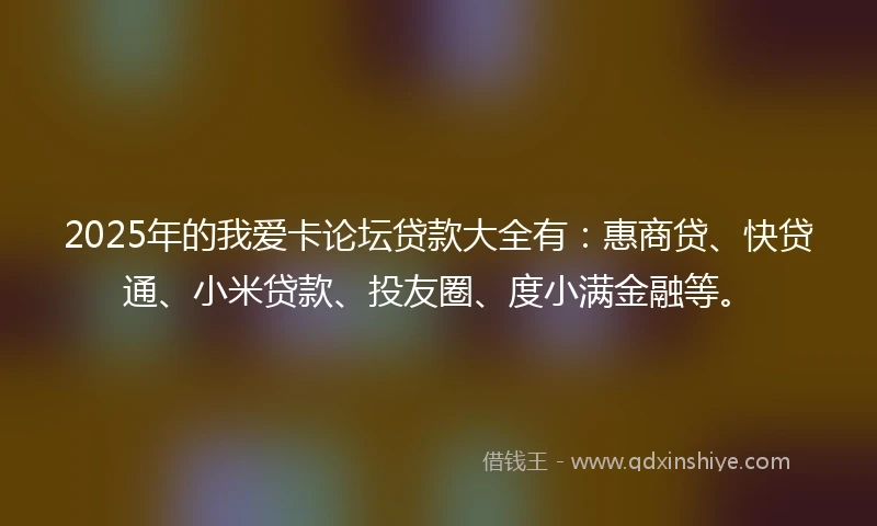 2025年的我爱卡论坛贷款大全有：惠商贷、快贷通、小米贷款、投友圈、度小满金融等。