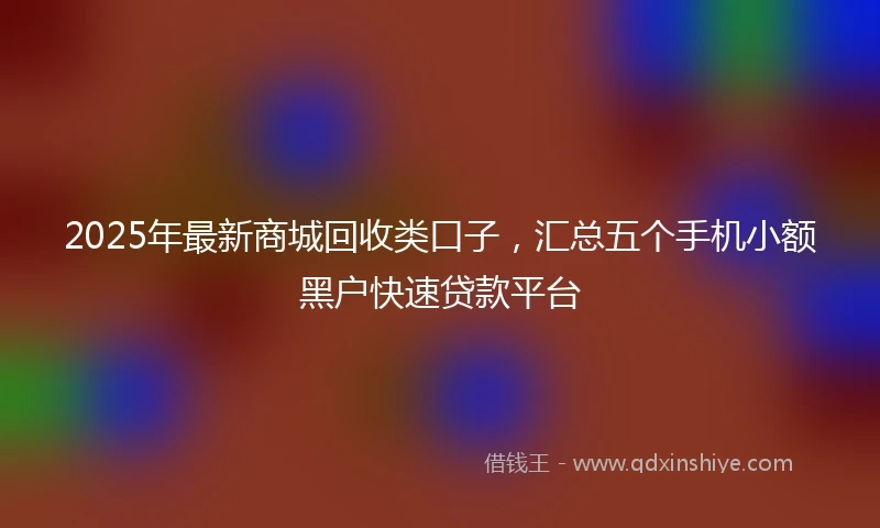 2025年最新商城回收类口子，汇总五个手机小额黑户快速贷款平台
