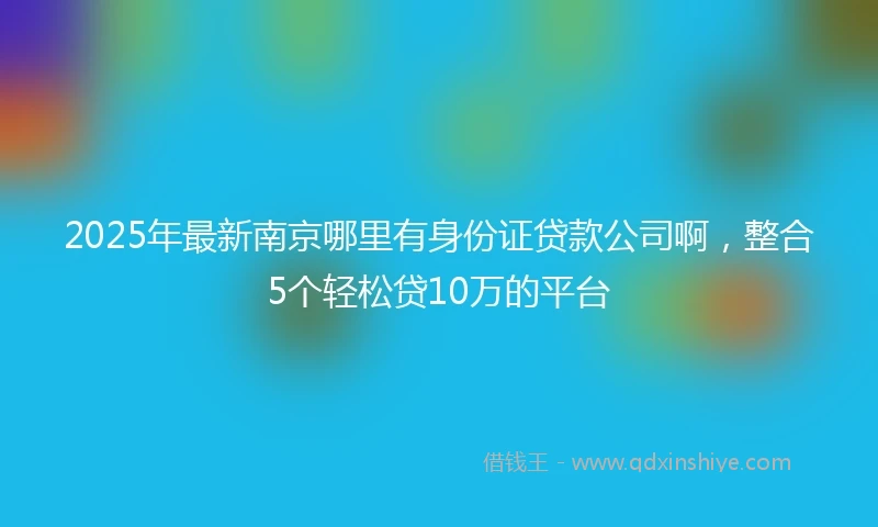 2025年最新南京哪里有身份证贷款公司啊，整合5个轻松贷10万的平台