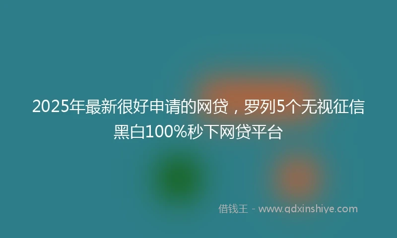 2025年最新很好申请的网贷，罗列5个无视征信黑白100%秒下网贷平台