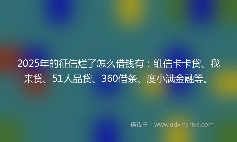 2025年的征信烂了怎么借钱有：维信卡卡贷、我来贷、51人品贷、360借条、度小满金融等。