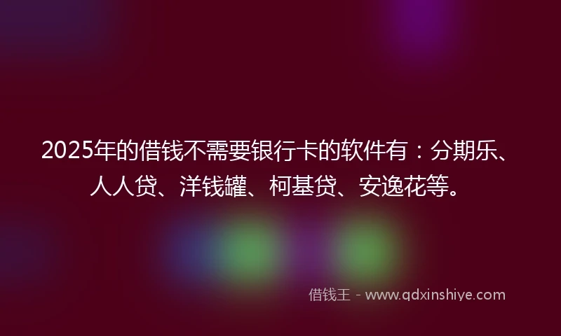 2025年的借钱不需要银行卡的软件有：分期乐、人人贷、洋钱罐、柯基贷、安逸花等。