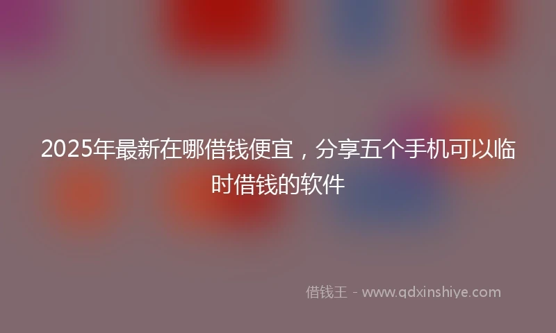 2025年最新在哪借钱便宜，分享五个手机可以临时借钱的软件